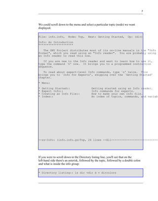 7




We could scroll down to the menu and select a particular topic (node) we want
displayed.

File: info.info,        Node: Top,       Next: Getting Started,           Up: (dir)
Info: An Introduction
*********************
   The GNU Project distributes most of its on-line manuals in the "Info
format", which you read using an "Info reader". You are probably using
an Info reader to read this now.
   If you are new to the Info reader and want to learn how to use it,
type the command `h' now. It brings you to a programmed instruction
sequence.
   To read about expert-level Info commands, type `n' twice. This
brings you to `Info for Experts', skipping over the `Getting Started'
chapter.
* Menu:
*   Getting Started::                       Getting started using an Info reader.
*   Expert Info::                           Info commands for experts.
*   Creating an Info File::                 How to make your own Info file.
*   Index::                                 An index of topics, commands, and variabl




--zz-Info: (info.info.gz)Top, 24 lines --All-----------------------------




If you were to scroll down to the Directory listing line, you'll see that on the
left-hand side there's an asterisk, followed by the topic, followed by a double colon
and what is inside the info group:

* Directory listing:: ls dir vdir d v dircolors
 