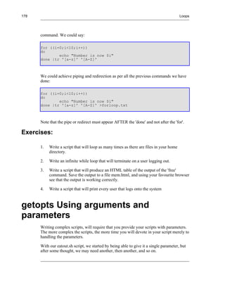 178                                                                                      Loops




      command. We could say:

      for ((i=0;i<10;i++))
      do
              echo "Number is now $i"
      done |tr '[a-z]' '[A-Z]'



      We could achieve piping and redirection as per all the previous commands we have
      done:

      for ((i=0;i<10;i++))
      do
              echo "Number is now $i"
      done |tr '[a-z]' '[A-Z]' >forloop.txt



      Note that the pipe or redirect must appear AFTER the 'done' and not after the 'for'.

Exercises:

      1.   Write a script that will loop as many times as there are files in your home
           directory.

      2.   Write an infinite while loop that will terminate on a user logging out.

      3.   Write a script that will produce an HTML table of the output of the 'free'
           command. Save the output to a file mem.html, and using your favourite browser
           see that the output is working correctly.

      4.   Write a script that will print every user that logs onto the system



getopts Using arguments and
parameters
      Writing complex scripts, will require that you provide your scripts with parameters.
      The more complex the scripts, the more time you will devote in your script merely to
      handling the parameters.

      With our eatout.sh script, we started by being able to give it a single parameter, but
      after some thought, we may need another, then another, and so on.
 
