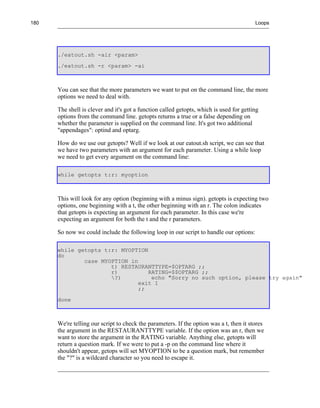 180                                                                                      Loops




      ./eatout.sh -air <param>
      ./eatout.sh -r <param> -ai



      You can see that the more parameters we want to put on the command line, the more
      options we need to deal with.

      The shell is clever and it's got a function called getopts, which is used for getting
      options from the command line. getopts returns a true or a false depending on
      whether the parameter is supplied on the command line. It's got two additional
      "appendages": optind and optarg.

      How do we use our getopts? Well if we look at our eatout.sh script, we can see that
      we have two parameters with an argument for each parameter. Using a while loop
      we need to get every argument on the command line:

      while getopts t:r: myoption



      This will look for any option (beginning with a minus sign). getopts is expecting two
      options, one beginning with a t, the other beginning with an r. The colon indicates
      that getopts is expecting an argument for each parameter. In this case we're
      expecting an argument for both the t and the r parameters.

      So now we could include the following loop in our script to handle our options:

      while getopts t:r: MYOPTION
      do
              case MYOPTION in
                      t) RESTAURANTTYPE=$OPTARG ;;
                      r)          RATING=$$OPTARG ;;
                      ?)          echo "Sorry no such option, please try again"
                               exit 1
                               ;;
      done



      We're telling our script to check the parameters. If the option was a t, then it stores
      the argument in the RESTAURANTTYPE variable. If the option was an r, then we
      want to store the argument in the RATING variable. Anything else, getopts will
      return a question mark. If we were to put a -p on the command line where it
      shouldn't appear, getops will set MYOPTION to be a question mark, but remember
      the "?" is a wildcard character so you need to escape it.
 