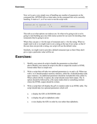 Exercises:                                                                                       181




        Now we've got a very simple way of handling any number of arguments on the
        command line. OPTIND tells us what index on the command line we're currently
        handling. It starts at 1, so if we were to run the script with:

        ./eatout.sh -t italian -r 5
                     1 2         3 4                        #OPTIND number



        This tells us at what options our indexes are. So what we're going to do is we're
        going to start building up a nice little menu-system for our users for deciding what
        restaurants they're going to eat at.

        Where they can put a -t for the type of restaurant and a -r for the rating. What we
        might want to do is we might want to set a rating at the top of our script, so that if
        the user does not provide a rating, our script will use the default value.

        Similarly, we might want to provide a default restaurant type so that if they don't
        give a type a particular value will be set.

Exercises:
        1.   Modify your eatout.sh script to handle the parameters as described
             above.Modify your eatout.sh script to be able to output the results in HTML
             format rather than in simple text.

        2.   Write a script that will take two optional parameters (a -m and a -d). When run
             with a -m it should produce memory statistics, while the -d should produce disk
             space statistics. An additional parameter should be included this time called -h.
             When called with the -h option, the script should create html output. The -h
             option should be followed by a file name (index.html or something similar)
             where the HTML output should be written.

        3.   Write a script that will display the gif's in random order in an HTML table. The
             script should take two optional parameters which will


             a.   -r display the GIFs in RANDOM order

             b.   -o display the gifs in alphabetic order

             c.   -o size display the GIFs in order by size rather than alphabetic.
 