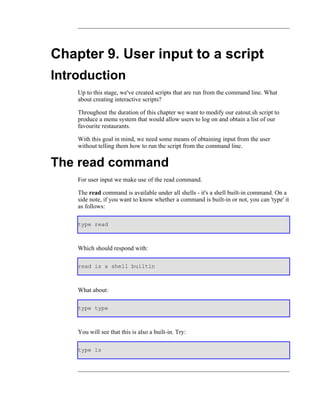 Chapter 9. User input to a script
Introduction
    Up to this stage, we've created scripts that are run from the command line. What
    about creating interactive scripts?

    Throughout the duration of this chapter we want to modify our eatout.sh script to
    produce a menu system that would allow users to log on and obtain a list of our
    favourite restaurants.

    With this goal in mind, we need some means of obtaining input from the user
    without telling them how to run the script from the command line.


The read command
    For user input we make use of the read command.

    The read command is available under all shells - it's a shell built-in command. On a
    side note, if you want to know whether a command is built-in or not, you can 'type' it
    as follows:

    type read



    Which should respond with:

    read is a shell builtin



    What about:

    type type



    You will see that this is also a built-in. Try:

    type ls
 