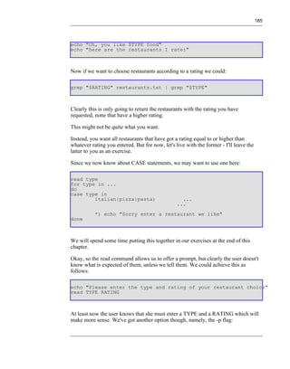 185




echo "Oh, you like $TYPE food"
echo "here are the restaurants I rate:"



Now if we want to choose restaurants according to a rating we could:

grep "$RATING" restaurants.txt | grep "$TYPE"



Clearly this is only going to return the restaurants with the rating you have
requested, none that have a higher rating.

This might not be quite what you want.

Instead, you want all restaurants that have got a rating equal to or higher than
whatever rating you entered. But for now, let's live with the former - I'll leave the
latter to you as an exercise.

Since we now know about CASE statements, we may want to use one here:

read type
for type in ...
do
case type in
        italian|pizza|pasta)                       ...
                                                 ...
           *) echo "Sorry enter a restaurant we like"
done



We will spend some time putting this together in our exercises at the end of this
chapter.

Okay, so the read command allows us to offer a prompt, but clearly the user doesn't
know what is expected of them, unless we tell them. We could achieve this as
follows:

echo "Please enter the type and rating of your restaurant choice"
read TYPE RATING



At least now the user knows that she must enter a TYPE and a RATING which will
make more sense. We've got another option though, namely, the -p flag:
 