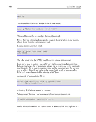 186                                                                        User input to a script




      read -p



      This allows one to include a prompt as can be seen below:

      read -p "Enter two numbers (12 3):" X Y



      This would prompt for two numbers that must be entered.

      Notice that read automatically assigns the values to these variables. In our example
      above, X and Y are the variable names used.

      Reading a users name may entail:

      read -p "Enter your name" NAME
      echo $NAME



      The echo would print the NAME variable, as it is entered at the prompt

      Read can be used in another very useful way: it allows one to read an entire line.
      Let's say you have a file of restaurants, ratings, etc. as before, and you're wanting to
      read this entire file in order to swap the rating and the restaurant type. We saw one
      way to achieve this with sed earlier in the course, but it involved some complex
      RE's. Let's try another method by using the 'while' loop.

      An example of an entry in the file is:

      rating,type,restaurant name,telephone number
              5,italian,Butlers,6867171



      with every field being separated by commas.

      Why commas? Suppose I had an entry as follows in my restaurants.txt:

      10,smart,Boschendal Restaurant,88616



      Where the restaurant name has a space within it. As the default field separator is a
 