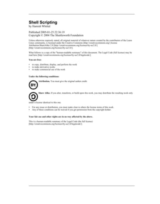 Shell Scripting
by Hamish Whittal

Published 2005-01-25 22:36:19
Copyright © 2004 The Shuttleworth Foundation
Unless otherwise expressly stated, all original material of whatever nature created by the contributors of the Learn
Linux community, is licensed under the Creative Commons [http://creativecommons.org/] license
Attribution-ShareAlike 2.0 [http://creativecommons.org/licenses/by-sa/2.0/]
[http://creativecommons.org/licenses/by-sa/2.0/].

What follows is a copy of the "human-readable summary" of this document. The Legal Code (full license) may be
read here [http://creativecommons.org/licenses/by-sa/2.0/legalcode/].

You are free:

•   to copy, distribute, display, and perform the work
•   to make derivative works
•   to make commercial use of the work


Under the following conditions:

           Attribution. You must give the original author credit.




           Share Alike. If you alter, transform, or build upon this work, you may distribute the resulting work only



under a license identical to this one.

•   For any reuse or distribution, you must make clear to others the license terms of this work.
•   Any of these conditions can be waived if you get permission from the copyright holder.


Your fair use and other rights are in no way affected by the above.

This is a human-readable summary of the Legal Code (the full license)
[http://creativecommons.org/licenses/by-sa/2.0/legalcode/].
 