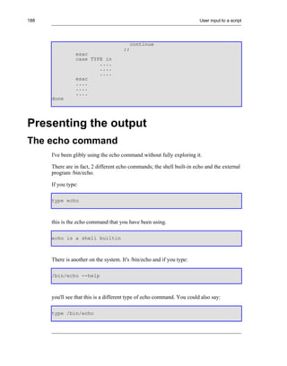 188                                                                      User input to a script




                                          continue
                                       ;;
                 esac
                 case TYPE in
                         ....
                         ....
                         ....
                 esac
                 ....
                 ....
                 ....
      done




Presenting the output
The echo command
      I've been glibly using the echo command without fully exploring it.

      There are in fact, 2 different echo commands; the shell built-in echo and the external
      program /bin/echo.

      If you type:

      type echo



      this is the echo command that you have been using.

      echo is a shell builtin



      There is another on the system. It's /bin/echo and if you type:

      /bin/echo --help



      you'll see that this is a different type of echo command. You could also say:

      type /bin/echo
 