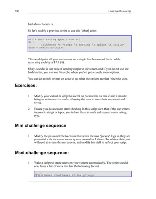 190                                                                       User input to a script




      backslash characters.

      So let's modify a previous script to use this [other] echo:

      while read rating type place tel
      do
              /bin/echo -e "$type t $rating t $place t $telc"
      done < restaurants.txt



      This would print all your restaurants on a single line because of the c, while
      separating each by a TAB (t).

      Okay, so echo is one way of sending output to the screen, and if you do not use the
      bash builtin, you can use /bin/echo where you've got a couple more options.

      You can do an info or man on echo to see what the options are that /bin/echo uses.

Exercises:

      1.   Modify your eatout.sh script to accept no parameters. In this event, it should
           being in an interactive mode, allowing the user to enter their restaurant and
           rating.

      2.   Ensure you do adequate error checking in this script such that if the user enters
           incorrect ratings or types, you inform them as such and request a new rating,
           type.


Mini challenge sequence

      1.   Modify the password file to ensure that when the user "jeeves" logs in, they are
           presented with the eatout menu system created in 2 above. To achieve this, you
           will need to create the user jeeves, and modify his shell to reflect your script.


Maxi-challenge sequence:

      1.   Write a script to create users on your system automatically. The script should
           read from a file of users that has the following format

           <FirstName> <LastName> <PrimaryGroup>
 