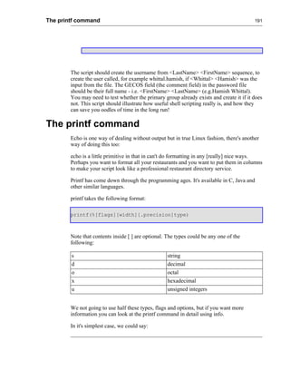 The printf command                                                                        191




        The script should create the username from <LastName> <FirstName> sequence, to
        create the user called, for example whittal.hamish, if <Whittal> <Hamish> was the
        input from the file. The GECOS field (the comment field) in the password file
        should be their full name - i.e. <FirstName> <LastName> (e.g.Hamish Whittal).
        You may need to test whether the primary group already exists and create it if it does
        not. This script should illustrate how useful shell scripting really is, and how they
        can save you oodles of time in the long run!

The printf command
        Echo is one way of dealing without output but in true Linux fashion, there's another
        way of doing this too:

        echo is a little primitive in that in can't do formatting in any [really] nice ways.
        Perhaps you want to format all your restaurants and you want to put them in columns
        to make your script look like a professional restaurant directory service.

        Printf has come down through the programming ages. It's available in C, Java and
        other similar languages.

        printf takes the following format:

        printf(%[flags][width][.precision]type)



        Note that contents inside [ ] are optional. The types could be any one of the
        following:

        s                                           string
        d                                           decimal
        o                                           octal
        x                                           hexadecimal
        u                                           unsigned integers


        We not going to use half these types, flags and options, but if you want more
        information you can look at the printf command in detail using info.

        In it's simplest case, we could say:
 