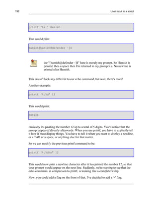192                                                                        User input to a script




      printf '%s ' Hamish



      That would print:

      Hamish[hamish@defender ~]$




                  the "[hamish@defender ~]$" here is merely my prompt. So Hamish is
                  printed, then a space then I'm returned to my prompt i.e. No newline is
                  printed after Hamish.


      This doesn't look any different to our echo command, but wait, there's more!

      Another example:

      printf '%.5d" 12



      This would print:

      00012$



      Basically it's padding the number 12 up to a total of 5 digits. You'll notice that the
      prompt appeared directly afterwards. When you use printf, you have to explicitly tell
      it how it must display things. You have to tell it when you want to display a newline,
      or a TAB or a space, or anything else for that matter.

      So we can modify the previous printf command to be:

      printf '%.5dn" 12



      This would now print a newline character after it has printed the number 12, so that
      your prompt would appear on the next line. Suddenly, we're starting to see that the
      echo command, in comparison to printf, is looking like a complete wimp!

      Now, you could add a flag on the front of that. I've decided to add a '+' flag.
 