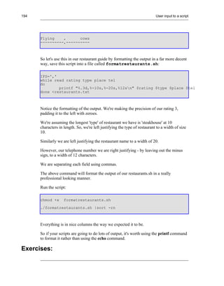 194                                                                         User input to a script




      Flying    ,      cows
      ----------,----------



      So let's use this in our restaurant guide by formatting the output in a far more decent
      way, save this script into a file called formatrestaurants.sh:

      IFS=','
      while read rating type place tel
      do
              printf "%.3d,%-10s,%-20s,%12sn" $rating $type $place $tel
      done <restaurants.txt



      Notice the formatting of the output. We're making the precision of our rating 3,
      padding it to the left with zeroes.

      We're assuming the longest 'type' of restaurant we have is 'steakhouse' at 10
      characters in length. So, we're left justifying the type of restaurant to a width of size
      10.

      Similarly we are left justifying the restaurant name to a width of 20.

      However, our telephone number we are right justifying - by leaving out the minus
      sign, to a width of 12 characters.

      We are separating each field using commas.

      The above command will format the output of our restaurants.sh in a really
      professional looking manner.

      Run the script:

      chmod +x      formatrestaurants.sh
      ./formatrestaurants.sh |sort -rn



      Everything is in nice columns the way we expected it to be.

      So if your scripts are going to do lots of output, it's worth using the printf command
      to format it rather than using the echo command.

Exercises:
 