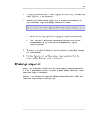195




     1.   Modify your eatout.sh script to format output in a standard way. Ensure that the
          output is justified as described above.

     2.   Write a script that will use the output of the df command and reformat it in a
          way that makes it easy to read. Output should be as follows:

          <Mount Point>t<% Free Space>t<% Used Space>t<Total Space>




          a.   Ensure that headings appear at the top of your output as illustrated here.

          b.   The t indicate TABs between each of these headings.Ensure that the
               output of this script, each time it is run, is appended to a log file
               /tmp/df.output.log


     3.   Write a script similar to 2 above this time formatting the output of the memory
          in a similar manner.

     4.   Combine the scripts in 2 and 3 to produce a single script that will do the
          memory and the disk space on the system at once.


Challenge sequence:
     Modify your script above that will allow the user to supply a command line switch
     as a -h ot -t. The -h should produce the output in HTML format, while the -t should
     produce the output in text format.

     You can, if you complete this timeously, add an additional switch (-d), which will
     produce the output using the dialog package.
 