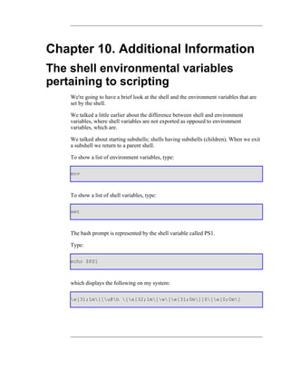 Chapter 10. Additional Information
The shell environmental variables
pertaining to scripting
    We're going to have a brief look at the shell and the environment variables that are
    set by the shell.

    We talked a little earlier about the difference between shell and environment
    variables, where shell variables are not exported as opposed to environment
    variables, which are.

    We talked about starting subshells; shells having subshells (children). When we exit
    a subshell we return to a parent shell.

    To show a list of environment variables, type:

    env



    To show a list of shell variables, type:

    set



    The bash prompt is represented by the shell variable called PS1.

    Type:

    echo $PS1



    which displays the following on my system:

    e[31;1m[[u@h [e[32;1m]w[e[31;0m]]$[e[0;0m]
 