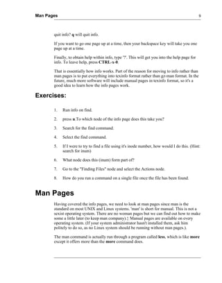 Man Pages                                                                                        9




       quit info? q will quit info.

       If you want to go one page up at a time, then your backspace key will take you one
       page up at a time.

       Finally, to obtain help within info, type '?'. This will get you into the help page for
       info. To leave help, press CTRL-x-0.

       That is essentially how info works. Part of the reason for moving to info rather than
       man pages is to put everything into texinfo format rather than gz-man format. In the
       future, much more software will include manual pages in texinfo format, so it's a
       good idea to learn how the info pages work.

Exercises:

       1.   Run info on find.

       2.   press u.To which node of the info page does this take you?

       3.   Search for the find command.

       4.   Select the find command.

       5.   If I were to try to find a file using it's inode number, how would I do this. (Hint:
            search for inum)

       6.   What node does this (inum) form part of?

       7.   Go to the "Finding Files" node and select the Actions node.

       8.   How do you run a command on a single file once the file has been found.


Man Pages
       Having covered the info pages, we need to look at man pages since man is the
       standard on most UNIX and Linux systems. 'man' is short for manual. This is not a
       sexist operating system. There are no woman pages but we can find out how to make
       some a little later (to keep man company).} Manual pages are available on every
       operating system. (If your system administrator hasn't installed them, ask him
       politely to do so, as no Linux system should be running without man pages.).

       The man command is actually run through a program called less, which is like more
       except it offers more than the more command does.
 