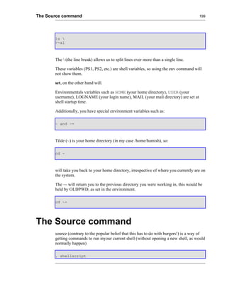 The Source command                                                                      199




       ls 
       >-al



       The  (the line break) allows us to split lines over more than a single line.

       These variables (PS1, PS2, etc.) are shell variables, so using the env command will
       not show them.

       set, on the other hand will.

       Environmentals variables such as HOME (your home directory), USER (your
       username), LOGNAME (your login name), MAIL (your mail directory) are set at
       shell startup time.

       Additionally, you have special environment variables such as:

       ~ and ~-



       Tilde (~) is your home directory (in my case /home/hamish), so:

       cd ~



       will take you back to your home directory, irrespective of where you currently are on
       the system.

       The ~- will return you to the previous directory you were working in, this would be
       held by OLDPWD, as set in the environment.

       cd ~-




The Source command
       source (contrary to the popular belief that this has to do with burgers!) is a way of
       getting commands to run inyour current shell (without opening a new shell, as would
       normally happen)

       . shellscript
 