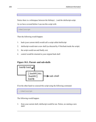 200                                                                       Additional Information




      Notice there is a whitespace between the fullstop ( . ) and the shellscript script.

      As we have covered before I can run this script with:

      ./shellscript



      Then the following would happen:


      1.   bash (your current shell) would call a script called shellscript

      2.   shellscript would start a new shell (as directed by #!/bin/bash inside the script)

      3.   the script would run and finally exit.

      4.   control would be returned to your original bash shell



      Figure 10.1. Parent- and sub-shells




      If on the other hand we sourced this script using the following command:

      . ./shellscript



      The following would happen:


      1.   from your current shell, shellscript would be run. Notice, no starting a new
           shell.
 
