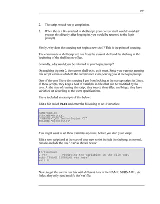 201




2.   The script would run to completion.

3.   When the exit 0 is reached in shellscript, your current shell would vanish (if
     you ran this directly after logging in, you would be returned to the login
     prompt)


Firstly, why does the sourcing not begin a new shell? This is the point of sourcing.

The commands in shellscript are run from the current shell and the shebang at the
beginning of the shell has no effect.

Secondly, why would you be returned to your login prompt?

On reaching the exit 0, the current shell exits, as it must. Since you were not running
this script within a subshell, the current shell exits, leaving you at the login prompt.

One of the uses I have for sourcing I got from looking at the startup scripts in Linux.
In these scripts, they keep a host of variables in files that can be modified by the
user. At the time of running the script, they source these files, and bingo, they have
variables set according to the users specifications.

I have included an example of this below:

Edit a file called vars and enter the following to set 4 variables:

NAME=Hamish
SURNAME=Whittal
COMPANY="QED Technologies CC"
TELNUM='0828035533'



You might want to set these variables up-front, before you start your script.

Edit a new script and at the start of your new script include the shebang, as normal,
but also include the line '. var' as shown below:

#!/bin/bash
. var         #sourcing the variables in the file var.
echo "$NAME $SURNAME was here"
exit 0



Now, to get the user to run this with different data in the NAME, SURNAME, etc.
fields, they only need modify the 'var' file.
 