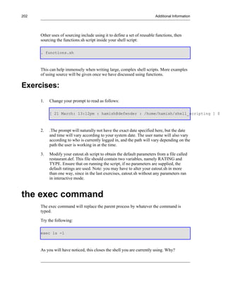 202                                                                      Additional Information




      Other uses of sourcing include using it to define a set of reusable functions, then
      sourcing the functions.sh script inside your shell script:

      . functions.sh



      This can help immensely when writing large, complex shell scripts. More examples
      of using source will be given once we have discussed using functions.

Exercises:
      1.   Change your prompt to read as follows:

           [ 21 March: 13:12pm : hamish@defender : /home/hamish/shell_scripting ] $



      2.   .The prompt will naturally not have the exact date specified here, but the date
           and time will vary according to your system date. The user name will also vary
           according to who is currently logged in, and the path will vary depending on the
           path the user is working in at the time.

      3.   Modify your eatout.sh script to obtain the default parameters from a file called
           restaurant.def. This file should contain two variables, namely RATING and
           TYPE. Ensure that on running the script, if no parameters are supplied, the
           default ratings are used. Note: you may have to alter your eatout.sh in more
           than one way, since in the last exercises, eatout.sh without any parameters ran
           in interactive mode.



the exec command
      The exec command will replace the parent process by whatever the command is
      typed.

      Try the following:

      exec ls -l



      As you will have noticed, this closes the shell you are currently using. Why?
 