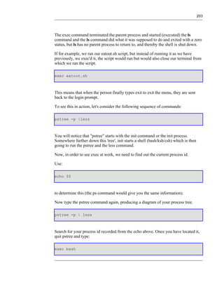 203




The exec command terminated the parent process and started (executed) the ls
command and the ls command did what it was supposed to do and exited with a zero
status, but ls has no parent process to return to, and thereby the shell is shut down.

If for example, we ran our eatout.sh script, but instead of running it as we have
previously, we exec'd it, the script would run but would also close our terminal from
which we ran the script.

exec eatout.sh



This means that when the person finally types exit to exit the menu, they are sent
back to the login prompt.

To see this in action, let's consider the following sequence of commands:

pstree -p |less



You will notice that "pstree" starts with the init command or the init process.
Somewhere further down this 'tree', init starts a shell (bash/ksh/csh) which is then
going to run the pstree and the less command.

Now, in order to see exec at work, we need to find out the current process id.

Use:

echo $$



to determine this (the ps command would give you the same information).

Now type the pstree command again, producing a diagram of your process tree.

pstree -p | less



Search for your process id recorded from the echo above. Once you have located it,
quit pstree and type:

exec bash
 