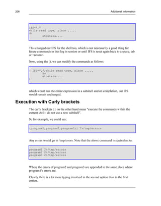 206                                                                      Additional Information




      IFS=","
      while read type, place .....
      do
              etcetera....



      This changed our IFS for the shell too, which is not necessarily a good thing for
      future commands in that log in session or until IFS is reset again back to a space, tab
      or <return>.

      Now, using the (), we can modify the commands as follows:

      ( IFS=",";while read type, place .....
              do
              etcetera....
      )



      which would run the entire expression in a subshell and on completion, our IFS
      would remain unchanged.

Execution with Curly brackets
      The curly brackets {} on the other hand mean "execute the commands within the
      current shell - do not use a new subshell".

      So for example, we could say:

      {program1;program2;program3;} 2>/tmp/errors



      Any errors would go to /tmp/errors. Note that the above command is equivalent to:

      program1 2>/tmp/errors
      program2 2>/tmp/errors
      program3 2>/tmp/errors



      Where the errors of program2 and program3 are appended to the same place where
      program1's errors are.

      Clearly there is a lot more typing involved in the second option than in the first
      option.
 