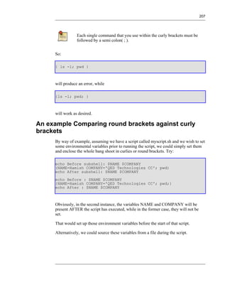 207




                 Each single command that you use within the curly brackets must be
                 followed by a semi colon( ; ).


     So:

     { ls -l; pwd }



     will produce an error, while

     {ls -l; pwd; }



     will work as desired.

An example Comparing round brackets against curly
brackets
     By way of example, assuming we have a script called myscript.sh and we wish to set
     some environmental variables prior to running the script, we could simply set them
     and enclose the whole bang shoot in curlies or round brackets. Try:

     echo Before subshell: $NAME $COMPANY
     (NAME=Hamish COMPANY='QED Technologies CC'; pwd)
     echo After subshell: $NAME $COMPANY
     echo Before : $NAME $COMPANY
     {NAME=Hamish COMPANY='QED Technologies CC'; pwd;}
     echo After : $NAME $COMPANY



     Obviously, in the second instance, the variables NAME and COMPANY will be
     present AFTER the script has executed, while in the former case, they will not be
     set.

     That would set up those environment variables before the start of that script.

     Alternatively, we could source these variables from a file during the script.
 