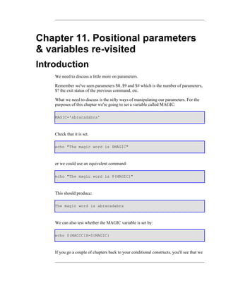 Chapter 11. Positional parameters
& variables re-visited
Introduction
    We need to discuss a little more on parameters.

    Remember we've seen parameters $0..$9 and $# which is the number of parameters,
    $? the exit status of the previous command, etc.

    What we need to discuss is the nifty ways of manipulating our parameters. For the
    purposes of this chapter we're going to set a variable called MAGIC:

    MAGIC='abracadabra'



    Check that it is set.

    echo "The magic word is $MAGIC"



    or we could use an equivalent command:

    echo "The magic word is ${MAGIC}"



    This should produce:

    The magic word is abracadabra



    We can also test whether the MAGIC variable is set by:

    echo ${MAGIC}X=${MAGIC}



    If you go a couple of chapters back to your conditional constructs, you'll see that we
 