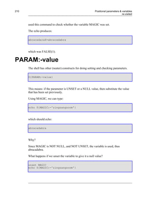210                                                          Positional parameters & variables
                                                                                     re-visited



      used this command to check whether the variable MAGIC was set.

      The echo produces:

      abracadaraX=abracadabra



      which was FALSE(1).


PARAM:-value
      The shell has other (neater) constructs for doing setting and checking parameters.

      ${PARAM:-value}



      This means: if the parameter is UNSET or a NULL value, then substitute the value
      that has been set previously.

      Using MAGIC, we can type:

      echo ${MAGIC:-'zingzangzoom'}



      which should echo:

      abracadabra



      Why?

      Since MAGIC is NOT NULL, and NOT UNSET, the variable is used, thus
      abracadabra.

      What happens if we unset the variable to give it a null value?

      unset MAGIC
      echo ${MAGIC:-'zingzangzoom'}
 