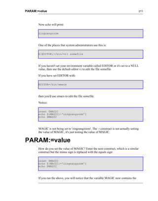PARAM:=value                                                                                211




       Now echo will print:

       zingzangzoom



       One of the places that system administrators use this is:

       ${EDITOR:-/bin/vi} somefile



       If you haven't set your environment variable called EDITOR or it's set to a NULL
       value, then use the default editor vi to edit the file somefile.

       If you have set EDITOR with:

       EDITOR=/bin/emacs



       then you'd use emacs to edit the file somefile.

       Notice:

       unset $MAGIC
       echo ${MAGIC:-'zingzangzoom'}
       echo $MAGIC



       MAGIC is not being set to 'zingzangzoom'. The :- construct is not actually setting
       the value of MAGIC, it's just testing the value of MAGIC.


PARAM:=value
       How do you set the value of MAGIC? Enter the next construct, which is a similar
       construct but the minus sign is replaced with the equals sign:

       unset $MAGIC
       echo ${MAGIC:='zingzangzoom'}
       echo $MAGIC



       If you run the above, you will notice that the variable MAGIC now contains the
 