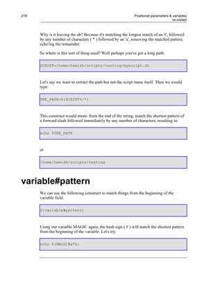 216                                                          Positional parameters & variables
                                                                                     re-visited



      Why is it leaving the ab? Because it's matching the longest match of an 'r', followed
      by any number of characters ( * ) followed by an 'a', removing the matched pattern,
      echo'ing the remainder.

      So where is this sort of thing used? Well perhaps you've got a long path:

      SCRIPT=/home/hamish/scripts/testing/myscript.sh



      Let's say we want to extract the path but not the script name itself. Then we would
      type:

      THE_PATH=${SCRIPT%/*}



      This construct would mean: from the end of the string, match the shortest pattern of
      a forward slash followed immediately by any number of characters, resulting in:

      echo $THE_PATH



      or

      /home/hamish/scripts/testing




variable#pattern
      We can use the following construct to match things from the beginning of the
      variable field.

      ${variable#pattern}



      Using our variable MAGIC again, the hash sign ( # ) will match the shortest pattern
      from the beginning of the variable. Let's try:

      echo ${MAGIC#a*b}
 