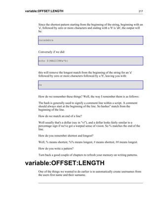 variable:OFFSET:LENGTH                                                                    217




       Since the shortest pattern starting from the beginning of the string, beginning with an
       'a', followed by zero or more characters and ending with a 'b' is 'ab', the output will
       be:

       racadabra



       Conversely if we did:

       echo ${MAGIC##a*b}



       this will remove the longest match from the beginning of the string for an 'a'
       followed by zero or more characters followed by a 'b', leaving you with:

       ra



       How do we remember these things? Well, the way I remember them is as follows:

       The hash is generally used to signify a comment line within a script. A comment
       should always start at the beginning of the line. So hashes" match from the
       beginning of the line.

       How do we match an end of a line?

       Well usually that's a dollar (say in "vi"), and a dollar looks fairly similar to a
       percentage sign if we've got a warped sense of vision. So % matches the end of the
       line.

       How do you remember shortest and longest?

       Well, % means shortest, %% means longest, # means shortest, ## means longest.

       How do you write a pattern?

       Turn back a good couple of chapters to refresh your memory on writing patterns.


variable:OFFSET:LENGTH
       One of the things we wanted to do earlier is to automatically create usernames from
       the users first name and their surname.
 