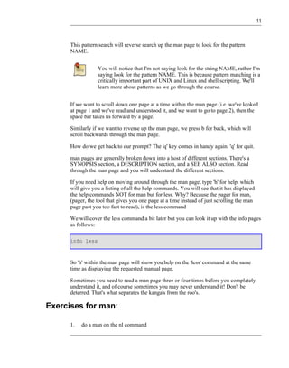 11




      This pattern search will reverse search up the man page to look for the pattern
      NAME.


                  You will notice that I'm not saying look for the string NAME, rather I'm
                  saying look for the pattern NAME. This is because pattern matching is a
                  critically important part of UNIX and Linux and shell scripting. We'll
                  learn more about patterns as we go through the course.


      If we want to scroll down one page at a time within the man page (i.e. we've looked
      at page 1 and we've read and understood it, and we want to go to page 2), then the
      space bar takes us forward by a page.

      Similarly if we want to reverse up the man page, we press b for back, which will
      scroll backwards through the man page.

      How do we get back to our prompt? The 'q' key comes in handy again. 'q' for quit.

      man pages are generally broken down into a host of different sections. There's a
      SYNOPSIS section, a DESCRIPTION section, and a SEE ALSO section. Read
      through the man page and you will understand the different sections.

      If you need help on moving around through the man page, type 'h' for help, which
      will give you a listing of all the help commands. You will see that it has displayed
      the help commands NOT for man but for less. Why? Because the pager for man,
      (pager, the tool that gives you one page at a time instead of just scrolling the man
      page past you too fast to read), is the less command

      We will cover the less command a bit later but you can look it up with the info pages
      as follows:

      info less



      So 'h' within the man page will show you help on the 'less' command at the same
      time as displaying the requested manual page.

      Sometimes you need to read a man page three or four times before you completely
      understand it, and of course sometimes you may never understand it! Don't be
      deterred. That's what separates the kanga's from the roo's.

Exercises for man:

      1.   do a man on the nl command
 