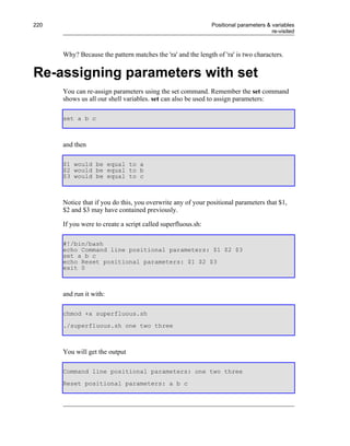 220                                                           Positional parameters & variables
                                                                                      re-visited



      Why? Because the pattern matches the 'ra' and the length of 'ra' is two characters.


Re-assigning parameters with set
      You can re-assign parameters using the set command. Remember the set command
      shows us all our shell variables. set can also be used to assign parameters:

      set a b c



      and then

      $1 would be equal to a
      $2 would be equal to b
      $3 would be equal to c



      Notice that if you do this, you overwrite any of your positional parameters that $1,
      $2 and $3 may have contained previously.

      If you were to create a script called superfluous.sh:

      #!/bin/bash
      echo Command line positional parameters: $1 $2 $3
      set a b c
      echo Reset positional parameters: $1 $2 $3
      exit 0



      and run it with:

      chmod +x superfluous.sh
      ./superfluous.sh one two three



      You will get the output

      Command line positional parameters: one two three
      Reset positional parameters: a b c
 