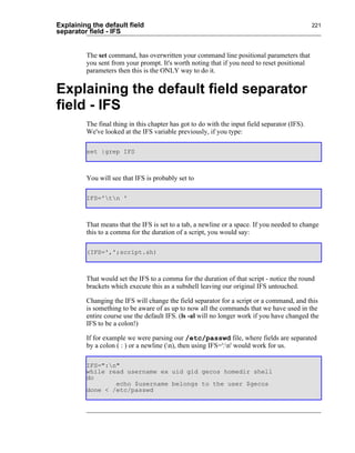 Explaining the default field                                                                   221
separator field - IFS


         The set command, has overwritten your command line positional parameters that
         you sent from your prompt. It's worth noting that if you need to reset positional
         parameters then this is the ONLY way to do it.


Explaining the default field separator
field - IFS
         The final thing in this chapter has got to do with the input field separator (IFS).
         We've looked at the IFS variable previously, if you type:

         set |grep IFS



         You will see that IFS is probably set to

         IFS='tn '



         That means that the IFS is set to a tab, a newline or a space. If you needed to change
         this to a comma for the duration of a script, you would say:

         (IFS=',';script.sh)



         That would set the IFS to a comma for the duration of that script - notice the round
         brackets which execute this as a subshell leaving our original IFS untouched.

         Changing the IFS will change the field separator for a script or a command, and this
         is something to be aware of as up to now all the commands that we have used in the
         entire course use the default IFS. (ls -al will no longer work if you have changed the
         IFS to be a colon!)

         If for example we were parsing our /etc/passwd file, where fields are separated
         by a colon ( : ) or a newline (n), then using IFS=':n' would work for us.

         IFS=":n"
         while read username ex uid gid gecos homedir shell
         do
                 echo $username belongs to the user $gecos
         done < /etc/passwd
 
