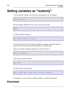 222                                                          Positional parameters & variables
                                                                                     re-visited



Setting variables as "readonly"
      You can also set variables to be read-only, meaning they can't be changed.

      readonly MAX=10



      Set the variable called MAX to the value of 10, then you tried:

      MAX=20



      the shell would give the error:

      bash: MAX: readonly variable



      For the simple reason, that by saying something is readonly, you cannot change it
      afterwards. The only way to undo the readonly, is to kill the shell.

      Once you've made a variable readonly, you can't even unset it

      unset variablename



      is the syntax to unset a variable

      unset MAX



      the shell will give another error:

      bash: unset: MAX: cannot unset: readonly variable



      So readonly is a way to create a readonly variable - no rocket science there.

Exercises:
 