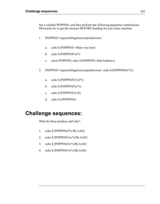 Challenge sequences:                                                                      223




        Set a variable POPPINS, and then perform the following parameter substitutions.
        Obviously try to get the answers BEFORE heading for you Linux machine.


        1.   POPPINS='supercalifragilisticexpialidocious'


             a.   echo ${POPPINS:=Mary was here}

             b.   echo ${POPPINS%a*}

             c.   unset POPPINS; echo ${POPPINS:-JulieAndrews}


        2.   POPPINS='supercalifragilisticexpialidocious'; echo ${POPPINS#s??e}


             a.   echo ${POPPINS%%f*s}

             b.   echo ${POPPINS%c*s}

             c.   echo ${POPPINS:6:10}

             d.   echo ${#POPPINS}



Challenge sequences:
        What do these produce and why?


        1.   echo ${POPPINS/f*c/BLAAH}

        2.   echo ${POPPINS/%c*s/BLAAH}

        3.   echo ${POPPINS/#c*s/BLAAH}

        4.   echo ${POPPINS/#s*c/BLAAH}
 