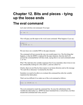 Chapter 12. Bits and pieces - tying
up the loose ends
The eval command
    Let's start with the eval command. If we type:

    ls |wc -l



    This will pipe your ls output to the word count command. What happens if you say:

    PIPE='|'
    ls $PIPE wc -l



    We now have set a variable PIPE to the pipe character.

    The command will not execute the way you would expect it to. The first thing that
    happens, is that the $PIPE is replaced by the pipe character, then the shell will
    execute the command ls but will then croak, saying there is no such command called
    '|', or 'wc'.

    Why? The shell does the variable expansion first if you remember, then it tries to run
    the command ls, looking for a file called '|', and one called 'wc'.

    Clearly, there are not files by these names in our home directory and so the message
    "No such file or directory" is returned by the shell.

    Somehow we need to be able to re-evaluate this command line after the variable
    expansion has taken place.

    That's not too difficult if we make use of the eval command as follows:

    eval ls $PIPE wc -l



    The eval command re-reads the command line. So once the substitution of the
    variable has taken place (i.e. $PIPE has been translated into a vertical bar), eval then
    rereads that command and voila, success!
 