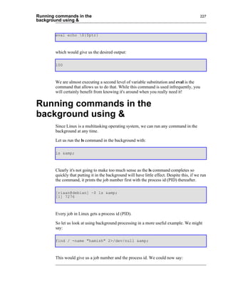 Running commands in the                                                                      227
background using &


       eval echo ${$ptr}



       which would give us the desired output:

       100



       We are almost executing a second level of variable substitution and eval is the
       command that allows us to do that. While this command is used infrequently, you
       will certainly benefit from knowing it's around when you really need it!


Running commands in the
background using &
       Since Linux is a multitasking operating system, we can run any command in the
       background at any time.

       Let us run the ls command in the background with:

       ls &amp;



       Clearly it's not going to make too much sense as the ls command completes so
       quickly that putting it in the background will have little effect. Despite this, if we run
       the command, it prints the job number first with the process id (PID) thereafter.

       [riaan@debian] ~$ ls &amp;
       [1] 7276



       Every job in Linux gets a process id (PID).

       So let us look at using background processing in a more useful example. We might
       say:

       find / -name "hamish" 2>/dev/null &amp;



       This would give us a job number and the process id. We could now say:
 