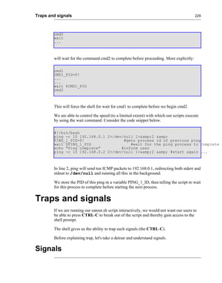 Traps and signals                                                                          229




        cmd2
        wait
        ...



        will wait for the command cmd2 to complete before proceeding. More explicitly:

        cmd1
        CMD1_PID=$!
        ...
        ...
        wait $CMD1_PID
        cmd2



        This will force the shell for wait for cmd1 to complete before we begin cmd2.

        We are able to control the speed (to a limited extent) with which our scripts execute
        by using the wait command. Consider the code snippet below.

        #!/bin/bash
        ping -c 10 192.168.0.1 2>/dev/null 1>&amp;2 &amp;
        PING_1_PID=$!                 #gets process id of previous ping
        wait $PING_1_PID                 #wait for the ping process to complete
        echo "Ping complete"         #inform user
        ping -c 10 192.168.0.2 2>/dev/null 1>&amp;2 &amp; #start again ...



        In line 2, ping will send ten ICMP packets to 192.168.0.1, redirecting both stderr and
        stdout to /dev/null and running all this in the background.

        We store the PID of this ping in a variable PING_1_ID, then telling the script to wait
        for this process to complete before starting the next process.


Traps and signals
        If we are running our eatout.sh script interactively, we would not want our users to
        be able to press CTRL-C to break out of the script and thereby gain access to the
        shell prompt.

        The shell gives us the ability to trap such signals (the CTRL-C).

        Before explaining trap, let's take a detour and understand signals.

Signals
 