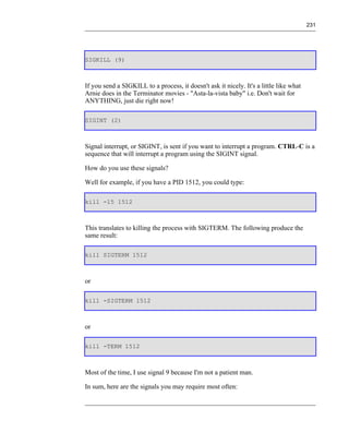 231




SIGKILL (9)



If you send a SIGKILL to a process, it doesn't ask it nicely. It's a little like what
Arnie does in the Terminator movies - "Asta-la-vista baby" i.e. Don't wait for
ANYTHING, just die right now!

SIGINT (2)



Signal interrupt, or SIGINT, is sent if you want to interrupt a program. CTRL-C is a
sequence that will interrupt a program using the SIGINT signal.

How do you use these signals?

Well for example, if you have a PID 1512, you could type:

kill -15 1512



This translates to killing the process with SIGTERM. The following produce the
same result:

kill SIGTERM 1512



or

kill -SIGTERM 1512



or

kill -TERM 1512



Most of the time, I use signal 9 because I'm not a patient man.

In sum, here are the signals you may require most often:
 