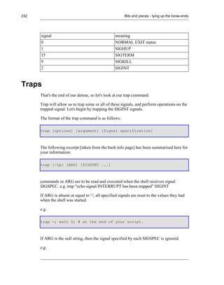 232                                                      Bits and pieces - tying up the loose ends




      signal                                       meaning
      0                                            NORMAL EXIT status
      1                                            SIGHUP
      15                                           SIGTERM
      9                                            SIGKILL
      2                                            SIGINT


Traps
      That's the end of our detour, so let's look at our trap command.

      Trap will allow us to trap some or all of these signals, and perform operations on the
      trapped signal. Let's begin by trapping the SIGINT signals.

      The format of the trap command is as follows:

      trap [options] [argument] [Signal specification]



      The following excerpt [taken from the bash info page] has been summarised here for
      your information:

      trap [-lp] [ARG] [SIGSPEC ...]



      commands in ARG are to be read and executed when the shell receives signal
      SIGSPEC. e.g. trap "echo signal INTERRUPT has been trapped" SIGINT

      If ARG is absent or equal to '-', all specified signals are reset to the values they had
      when the shell was started.

      e.g.

      trap -; exit 0; # at the end of your script.



      If ARG is the null string, then the signal specified by each SIGSPEC is ignored.

      e.g.
 