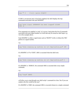 233




trap "" 3          # will ignore SIGQUIT



If ARG is not present and '-p' has been supplied, the shell displays the trap
commands associated with each SIGSPEC.

trap "echo signal INTERRUPT has been trapped" SIGINT
trap -p



If no arguments are supplied, or only '-p' is given, 'trap' prints the list of commands
associated with each signal number in a form that may be reused as shell input. e.g.
As in the example above.

Each SIGSPEC is either a signal name such as 'SIGINT' (with or without the 'SIG'
prefix) or a signal number.

e.g.

trap "echo cleaning up runfile; rm -rf /tmp/runfile.pid" INT



If a SIGSPEC is '0' or 'EXIT', ARG is executed when the shell exits.

e.g.

trap "echo cleaning up runfile; rm -rf /tmp/runfile.pid" 0



If a SIGSPEC is `DEBUG', the command ARG is executed after every simple
command.

e.g.

trap "read" DEBUG



will allow you to step through your shell script 1 command at a time. See if you can
explain why this would be the case?

If a SIGSPEC is 'ERR', the command ARG is executed whenever a simple command
 