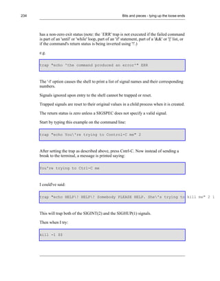 234                                                          Bits and pieces - tying up the loose ends




      has a non-zero exit status (note: the `ERR' trap is not executed if the failed command
      is part of an 'until' or 'while' loop, part of an 'if' statement, part of a '&&' or '||' list, or
      if the command's return status is being inverted using '!'.)

      e.g.

      trap "echo 'the command produced an error'" ERR



      The '-l' option causes the shell to print a list of signal names and their corresponding
      numbers.

      Signals ignored upon entry to the shell cannot be trapped or reset.

      Trapped signals are reset to their original values in a child process when it is created.

      The return status is zero unless a SIGSPEC does not specify a valid signal.

      Start by typing this example on the command line:

      trap "echo You're trying to Control-C me" 2



      After setting the trap as described above, press Cntrl-C. Now instead of sending a
      break to the terminal, a message is printed saying:

      You're trying to Ctrl-C me



      I could've said:

      trap "echo HELP! HELP! Somebody PLEASE HELP. She's trying to kill me" 2 1



      This will trap both of the SIGINT(2) and the SIGHUP(1) signals.

      Then when I try:

      kill -1 $$
 
