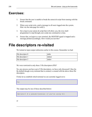 236                                                      Bits and pieces - tying up the loose ends



Exercises:
      1.    Ensure that the user is unable to break the eatout.sh script from running with the
            break command.

      2.    When your script exits, send a message to all users logged onto the system.
            Hint: see the man page for wall(1).

      3.    Set a trap in your eatout.sh script that will allow you, the wizz shell
            programmer to step through your script one command at a time.

      4.    Ensure that, on login to a new terminal, the SIGSTOP signal is trapped and a
            message printed accordingly. How would you test this?



File descriptors re-visited
      We looked at input-output redirection earlier in this course. Remember we had:

      file descriptor 0                             stdin
      file descriptor 1                             stdout
      file descriptor 2                             stderr


      We were restricted to only these 3 file descriptors (FD)?

      No, any process can have up to 9 file descriptors, we have only discussed 3 thus far.
      By default though every terminal that is created, is created with the above three file
      descriptors.

      Firstly let us establish which terminal we are currently logged on to:

      tty



      The output may be one of those described below:

      /dev/pts/1 # a pseudo-terminal if you're using X11



      or
 
