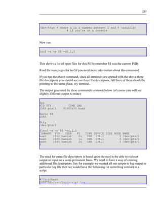 237




/dev/ttyx # where x is a number between 1 and 6 (usually)
                # if you're on a console



Now run:

lsof -a -p $$ -d0,1,2



This shows a list of open files for this PID (remember $$ was the current PID).

Read the man pages for lsof if you need more information about this command.

If you run the above command, since all terminals are opened with the above three
file descriptors you should see our three file descriptors. All three of them should be
pointing to the same place, my terminal.

The output generated by these commands is shown below (of course you will see
slightly different output to mine):

$ps
PID TTY               TIME CMD
1585 pts/1         00:00:00 bash
$echo $$
1585
$tty
/dev/pts/1
$lsof -a -p $$ -d0,1,2
COMMAND PID    USER    FD            TYPE DEVICE SIZE NODE NAME
bash    1585 hamish     0u            CHR 136,1          3 /dev/pts/1
bash    1585 hamish     1u            CHR 136,1          3 /dev/pts/1
bash    1585 hamish     2u            CHR 136,1          3 /dev/pts/1
$



The need for extra file descriptors is based upon the need to be able to redirect
output or input on a semi-permanent basis. We need to have a way of creating
additional file descriptors. Say for example we wanted all our scripts to log output to
particular log file then we would have the following (or something similar) in a
script:

#!/bin/bash
LOGFILE=/var/log/script.log
 