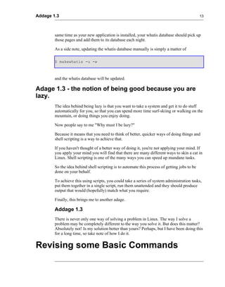 Addage 1.3                                                                                     13




        same time as your new application is installed, your whatis database should pick up
        those pages and add them to its database each night.

        As a side note, updating the whatis database manually is simply a matter of

        $ makewhatis -u -w



        and the whatis database will be updated.

Adage 1.3 - the notion of being good because you are
lazy.
        The idea behind being lazy is that you want to take a system and get it to do stuff
        automatically for you, so that you can spend more time surf-skiing or walking on the
        mountain, or doing things you enjoy doing.

        Now people say to me "Why must I be lazy?"

        Because it means that you need to think of better, quicker ways of doing things and
        shell scripting is a way to achieve that.

        If you haven't thought of a better way of doing it, you're not applying your mind. If
        you apply your mind you will find that there are many different ways to skin a cat in
        Linux. Shell scripting is one of the many ways you can speed up mundane tasks.

        So the idea behind shell scripting is to automate this process of getting jobs to be
        done on your behalf.

        To achieve this using scripts, you could take a series of system administration tasks,
        put them together in a single script, run them unattended and they should produce
        output that would (hopefully) match what you require.

        Finally, this brings me to another adage.

        Addage 1.3
        There is never only one way of solving a problem in Linux. The way I solve a
        problem may be completely different to the way you solve it. But does this matter?
        Absolutely not! Is my solution better than yours? Perhaps, but I have been doing this
        for a long time, so take note of how I do it.


Revising some Basic Commands
 