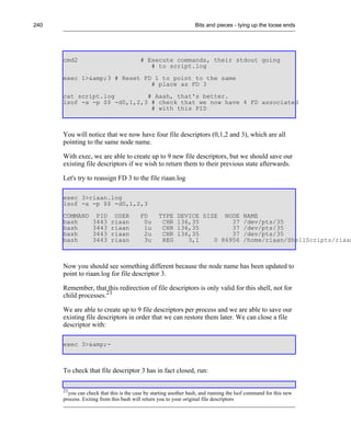 240                                                               Bits and pieces - tying up the loose ends




      cmd2                               # Execute commands, their stdout going
                                            # to script.log
      exec 1>&amp;3 # Reset FD 1 to point to the same
                              # place as FD 3
      cat script.log         # Aaah, that's better.
      lsof -a -p $$ -d0,1,2,3 # check that we now have 4 FD associated
                              # with this PID



      You will notice that we now have four file descriptors (0,1,2 and 3), which are all
      pointing to the same node name.

      With exec, we are able to create up to 9 new file descriptors, but we should save our
      existing file descriptors if we wish to return them to their previous state afterwards.

      Let's try to reassign FD 3 to the file riaan.log

      exec 3>riaan.log
      lsof -a -p $$ -d0,1,2,3
      COMMAND       PID     USER         FD      TYPE     DEVICE SIZE NODE              NAME
      bash         3443    riaan          0u      CHR     136,35         37             /dev/pts/35
      bash         3443    riaan          1u      CHR     136,35         37             /dev/pts/35
      bash         3443    riaan          2u      CHR     136,35         37             /dev/pts/35
      bash         3443    riaan          3u      REG        3,1    0 86956             /home/riaan/ShellScripts/riaan



      Now you should see something different because the node name has been updated to
      point to riaan.log for file descriptor 3.

      Remember, that this redirection of file descriptors is only valid for this shell, not for
      child processes.21

      We are able to create up to 9 file descriptors per process and we are able to save our
      existing file descriptors in order that we can restore them later. We can close a file
      descriptor with:

      exec 3>&amp;-



      To check that file descriptor 3 has in fact closed, run:

      21
        you can check that this is the case by starting another bash, and running the lsof command for this new
      process. Exiting from this bash will return you to your original file descriptors
 