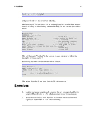 Exercises                                                                                    241




        lsof -a -p $$ -d0,1,2,3



        and you will only see file descriptors 0,1 and 2.

        Manipulating the file descriptors can be used to great effect in our scripts, because
        instead of having to redirect every command to a log file, we can now just redirect
        stdout:

        #!/bin/bash
        LOGFILE=~/script.log
        exec 3>&amp;1                         #save FD1
        exec 1>$LOGFILE                 #stdout going to $LOGFILE
        ls -alh /usr/share                 #do a command
        pwd                                 # and another command
        who am i                         # at least now I know ;-)
        echo "Finished" >&amp;3         # This now goes to stdout
        echo "Now I'm writing to the log file again"
        exec 1>&amp;3                         #Reset FD1
        exec 3>&amp;-                         #Close FD3



        This will then echo "Finished" to the console, because we've saved stdout file
        descriptor in file descriptor 3.

        Redirecting the input would work in a similar fashion:

        exec 4<&amp;0
        exec <restaurants.txt
        while read rating type place tel
        do
                echo $type,$rating,$place,$tel
        done



        That would then take all our input from the file restaurants.txt.

Exercises
        1.   Modify your eatout script in such a manner that any errors produced by the
             script will be redirected to a file called eatout.err in your home directory.

        2.   Allow the user to select from the menu in eatout.sh, but ensure that their
             keystrokes are recorded in a file called eatout.log
 