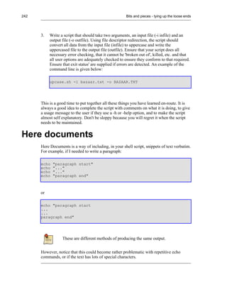 242                                                    Bits and pieces - tying up the loose ends




      3.   Write a script that should take two arguments, an input file (-i infile) and an
           output file (-o outfile). Using file descriptor redirection, the script should
           convert all data from the input file (infile) to uppercase and write the
           uppercased file to the output file (outfile). Ensure that your script does all
           necessary error checking, that it cannot be 'broken out of', killed, etc. and that
           all user options are adequately checked to ensure they conform to that required.
           Ensure that exit status' are supplied if errors are detected. An example of the
           command line is given below:

           upcase.sh -i bazaar.txt -o BAZAAR.TXT




      This is a good time to put together all these things you have learned en-route. It is
      always a good idea to complete the script with comments on what it is doing, to give
      a usage message to the user if they use a -h or -help option, and to make the script
      almost self explanatory. Don't be sloppy because you will regret it when the script
      needs to be maintained.


Here documents
      Here Documents is a way of including, in your shell script, snippets of text verbatim.
      For example, if I needed to write a paragraph:

      echo   "paragraph start"
      echo   "..."
      echo   "..."
      echo   "paragraph end"



      or

      echo "paragraph start
      ...
      ...
      paragraph end"




                  These are different methods of producing the same output.


      However, notice that this could become rather problematic with repetitive echo
      commands, or if the text has lots of special characters.
 