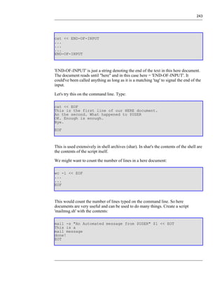 243




cat << END-OF-INPUT
...
...
...
END-OF-INPUT



'END-OF-INPUT' is just a string denoting the end of the text in this here document.
The document reads until "here" and in this case here = 'END-OF-INPUT'. It
could've been called anything as long as it is a matching 'tag' to signal the end of the
input.

Let's try this on the command line. Type:

cat << EOF
This is the first line of our HERE document.
An the second. What happened to $USER
OK. Enough is enough.
Bye.
EOF



This is used extensively in shell archives (shar). In shar's the contents of the shell are
the contents of the script itself.

We might want to count the number of lines in a here document:

wc -l << EOF
...
...
EOF



This would count the number of lines typed on the command line. So here
documents are very useful and can be used to do many things. Create a script
'mailmsg.sh' with the contents:

mail -s "An Automated message from $USER" $1 << EOT
This is a
mail message
done!
EOT
 