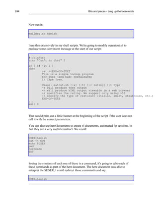 244                                                     Bits and pieces - tying up the loose ends




      Now run it:

      mailmsg.sh hamish



      I use this extensively in my shell scripts. We're going to modify oureatout.sh to
      produce some convenient message at the start of our script:

      #!/bin/ksh
      trap "Can't do that" 2
      if [ $# -lt 1 ]
      then
              cat <<END-OF-TEXT
              This is a simple lookup program
              for good (and bad) restaurants
              in Cape Town.
                 Usage: eatout.sh [-x] [-h] [-r rating] [-t type]
                 -x will produce text output
                 -h will produce HTML output viewable in a web browser
                 -r specifies the rating. We suggest only using >5!
                 -t specify the type of resturant (italian, smart, steakhouse, etc.)
                 END-OF-TEXT
      ...
      exit 0



      That would print out a little banner at the beginning of the script if the user does not
      call it with the correct parameters.

      You can also use here documents to create vi documents, automated ftp sessions. In
      fact they are a very useful construct. We could:

      USER=hamish
      cat << EOT
      echo $USER
      pwd
      hostname
      EOT



      Seeing the contents of each one of these is a command, it's going to echo each of
      these commands as part of the here document. The here document was able to
      interpret the $USER, I could redirect those commands and say:

      USER=hamish
 
