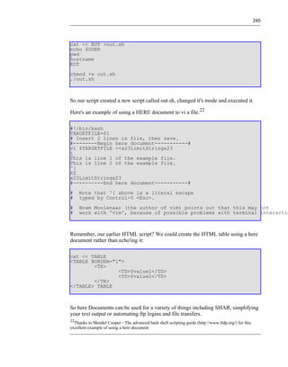 245




cat << EOT >out.sh
echo $USER
pwd
hostname
EOT
chmod +x out.sh
./out.sh



So our script created a new script called out.sh, changed it's mode and executed it.

Here's an example of using a HERE document to vi a file.22

#!/bin/bash
TARGETFILE=$1
# Insert 2 lines in file, then save.
#--------Begin here document-----------#
vi $TARGETFILE <<x23LimitStringx23
i
This is line 1 of the example file.
This is line 2 of the example file.
^[
ZZ
x23LimitStringx23
#----------End here document-----------#
#    Note that ^[ above is a literal escape
#    typed by Control-V <Esc>.
#    Bram Moolenaar (the author of vim) points out that this may not
#    work with 'vim', because of possible problems with terminal interactio



Remember, our earlier HTML script? We could create the HTML table using a here
document rather than echo'ing it:

cat << TABLE
<TABLE BORDER="1">
        <TR>
                <TD>$value1</TD>
                <TD>$value2</TD>
        </TR>
</TABLE> TABLE



So here Documents can be used for a variety of things including SHAR, simplifying
your text output or automating ftp logins and file transfers.
22
  Thanks to Mendel Cooper - The advanced bash shell scripting guide (http://www.tldp.org/) for this
excellent example of using a here document
 