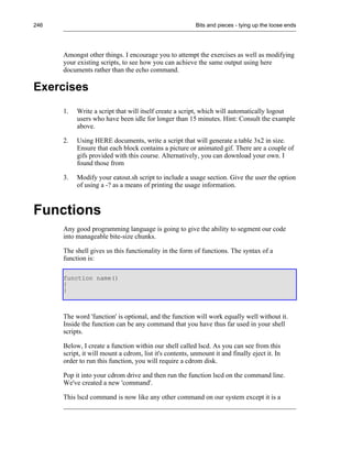 246                                                       Bits and pieces - tying up the loose ends




      Amongst other things. I encourage you to attempt the exercises as well as modifying
      your existing scripts, to see how you can achieve the same output using here
      documents rather than the echo command.

Exercises
      1.   Write a script that will itself create a script, which will automatically logout
           users who have been idle for longer than 15 minutes. Hint: Consult the example
           above.

      2.   Using HERE documents, write a script that will generate a table 3x2 in size.
           Ensure that each block contains a picture or animated gif. There are a couple of
           gifs provided with this course. Alternatively, you can download your own. I
           found those from

      3.   Modify your eatout.sh script to include a usage section. Give the user the option
           of using a -? as a means of printing the usage information.



Functions
      Any good programming language is going to give the ability to segment our code
      into manageable bite-size chunks.

      The shell gives us this functionality in the form of functions. The syntax of a
      function is:

      function name()
      {
      }



      The word 'function' is optional, and the function will work equally well without it.
      Inside the function can be any command that you have thus far used in your shell
      scripts.

      Below, I create a function within our shell called lscd. As you can see from this
      script, it will mount a cdrom, list it's contents, unmount it and finally eject it. In
      order to run this function, you will require a cdrom disk.

      Pop it into your cdrom drive and then run the function lscd on the command line.
      We've created a new 'command'.

      This lscd command is now like any other command on our system except it is a
 